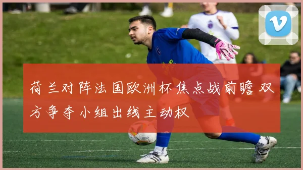 荷兰对阵法国欧洲杯焦点战前瞻 双方争夺小组出线主动权