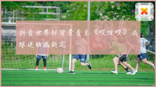 抖音世界杯背景音乐《哎呀哎》成球迷助威新宠