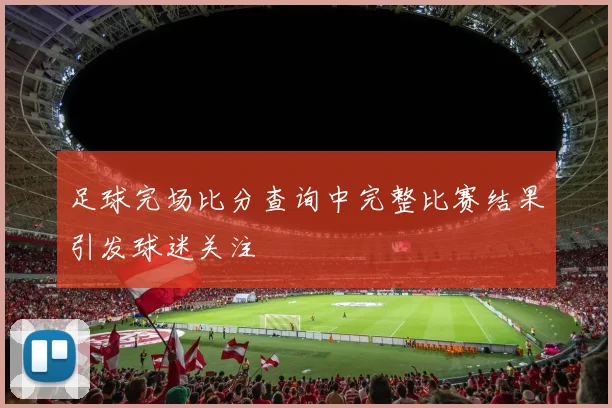 足球完场比分查询中完整比赛结果引发球迷关注
