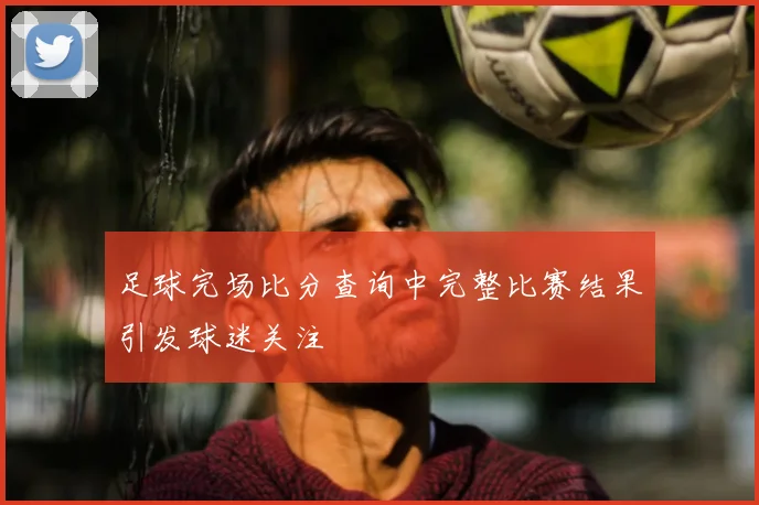 足球完场比分查询中完整比赛结果引发球迷关注